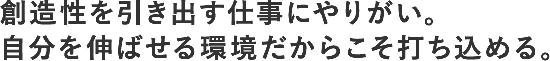 創造性を引き出す仕事にやりがい。自分を伸ばせる環境だからこそ打ち込める。