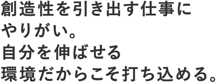 創造性を引き出す仕事にやりがい。自分を伸ばせる環境だからこそ打ち込める。