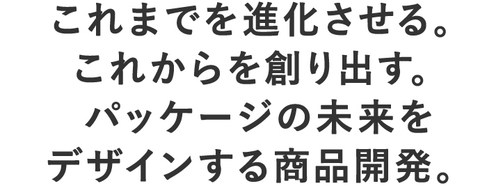 これまでを進化させる。これからを創り出す。パッケージの未来をデザインする商品開発。